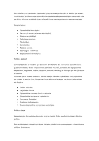 Está referido principalmente a los cambios que pueden esperarse para el período que se está
considerando; en términos de desarrollos de nuevas tecnologías industriales, comerciales o de
servicios, así como también la potencial aparición de nuevos productos o nuevos materiales.


Características:


            Disponibilidad tecnológica.
            Tecnología requerida (atraso tecnológico).
            Madurez y volatilidad.
            Patentes y derechos.
            Flexibilidad.
            Complejidad.
            Tasa de cambio.
            Tecnologías sustitutivas.
            Especialización tecnológica.


Político - Laboral


Comprende todas la variables que dependen directamente del accionar de las instituciones
gubernamentales y de las corporaciones gremiales, incluídas, claro está, las agrupaciones
empresarias, regionales, obreras, religiosas, militares, étnicas y de todo tipo que influyen sobre
el sistema.
Variables típicas de este escenario, son las huelgas parciales o generales, los compromisos
sectoriales, la aprobación o desaprobación de determinadas leyes, los atentados terroristas,
etc. Implica:


            Costos laborales.
            Legislación laboral
            Disponibilidad de mano de obra calificada.
            Disponibilidad y costos de capacitación.
            Normas de Seguridad.
            Grado de sindicalización.
            Grupos de presión y compromisos sectoriales.


Político - Legal


Las estrategias de marketing dependen en gran medida de los acontecimientos en el ámbito
político.


Este ambiente está integrado por leyes, decretos, resoluciones que responden a determinadas
políticas de gobierno.
 