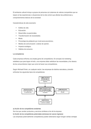 El ambiente cultural incluye a grupos de personas con sistemas de valores compartidos que se
basan en las experiencias o situaciones de la vida común que afectan las preferencias y
comportamientos básicos de la sociedad.


Características de este escenario:


        Estilos de vida.
        Educación.
        Desarrollos ocupacionales.
        Transformación de necesidades.
        Moda.
        Porcentaje de población por nivel socio-económico.
        Medios de comunicación. Líderes de opinión.
        Impacto ecológico.
        Hábitos de consumo.


La competencia


Cada empresa enfrenta una amplia gama de competidores. El concepto de marketing
establece que para lograr el éxito, una empresa debe satisfacer las necesidades y los deseos
de los consumidores mejor que como la hacen sus competidores.


Según Michael Porter, en cualquier sector, las empresas de distinta naturaleza y tamaño
enfrentan los siguientes tipos de competidores:




a) Acción de los competidores existentes
Son los que venden productos y servicios similares a los de la empresa.
b) Acción de los competidores potenciales (amenaza de nuevos ingresos)
Las empresas potencialmente competidoras pueden detectarse según tengan ciertas ventajas
 