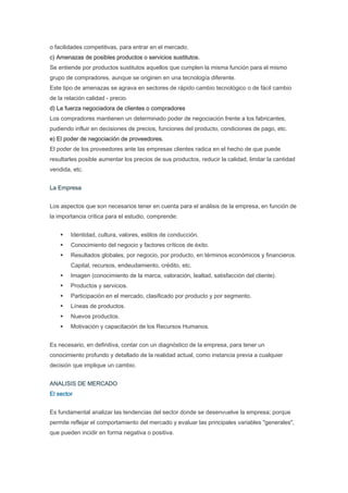 o facilidades competitivas, para entrar en el mercado.
c) Amenazas de posibles productos o servicios sustitutos.
Se entiende por productos sustitutos aquellos que cumplen la misma función para el mismo
grupo de compradores, aunque se originen en una tecnología diferente.
Este tipo de amenazas se agrava en sectores de rápido cambio tecnológico o de fácil cambio
de la relación calidad - precio.
d) La fuerza negociadora de clientes o compradores
Los compradores mantienen un determinado poder de negociación frente a los fabricantes,
pudiendo influir en decisiones de precios, funciones del producto, condiciones de pago, etc.
e) El poder de negociación de proveedores.
El poder de los proveedores ante las empresas clientes radica en el hecho de que puede
resultarles posible aumentar los precios de sus productos, reducir la calidad, limitar la cantidad
vendida, etc.


La Empresa


Los aspectos que son necesarios tener en cuenta para el análisis de la empresa, en función de
la importancia crítica para el estudio, comprende:


        Identidad, cultura, valores, estilos de conducción.
        Conocimiento del negocio y factores críticos de éxito.
        Resultados globales, por negocio, por producto, en términos económicos y financieros.
        Capital, recursos, endeudamiento, crédito, etc.
        Imagen (conocimiento de la marca, valoración, lealtad, satisfacción del cliente).
        Productos y servicios.
        Participación en el mercado, clasificado por producto y por segmento.
        Líneas de productos.
        Nuevos productos.
        Motivación y capacitación de los Recursos Humanos.


Es necesario, en definitiva, contar con un diagnóstico de la empresa, para tener un
conocimiento profundo y detallado de la realidad actual, como instancia previa a cualquier
decisión que implique un cambio.


ANALISIS DE MERCADO
El sector


Es fundamental analizar las tendencias del sector donde se desenvuelve la empresa; porque
permite reflejar el comportamiento del mercado y evaluar las principales variables "generales",
que pueden incidir en forma negativa o positiva.
 
