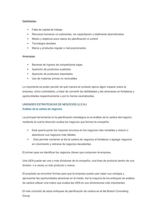 Debilidades


        Falta de capital de trabajo
        Recursos humanos no suficientes, sin capacitación y totalmente desmotivados
        Misión y objetivos poco claros sin planificación ni control
        Tecnología obsoleta
        Marca y productos regular o mal posicionados


Amenazas


        Barreras de ingreso de competidores bajas
        Aparición de productos sustitutos
        Aparición de productos importados
        Uso de materias primas no renovables


Lo importante es poder percibir de qué manera el contexto ejerce algún impacto sobre la
empresa, cómo controlarlos, y tratar de convertir las debilidades y las amenazas en fortalezas y
oportunidades respectivamente o por lo menos neutralizarlas.


UNIDADES ESTRATEGICAS DE NEGOCIOS (U.E.N.)
Análisis de la cartera de negocios


La principal herramienta en la planificación estratégica es el análisis de la cartera del negocio,
mediante el cual la dirección evalúa los negocios que forman la compañía.


        Esta querrá poner los mayores recursos en los negocios más rentables y reducir o
        abandonar sus negocios más débiles.
         Esto permite mantener al día la cartera de negocios al fortalecer o agregar negocios
        en crecimiento y retirarse de negocios decadentes.


El primer paso es identificar los negocios claves que componen la empresa.


Una UEN puede ser una o más divisiones de la compañía, una línea de producto dentro de una
división, o a veces un solo producto o marca.


El propósito es encontrar formas para que la empresa pueda usar mejor sus ventajas y
aprovechar las oportunidades atractivas en el medio. Así la mayoría de los enfoques de análisis
de cartera utilizan una matriz que evalúa las UEN en sus dimensiones más importantes:


El más conocido de estos enfoques de planificación de cartera es el del Boston Consulting
Group
 
