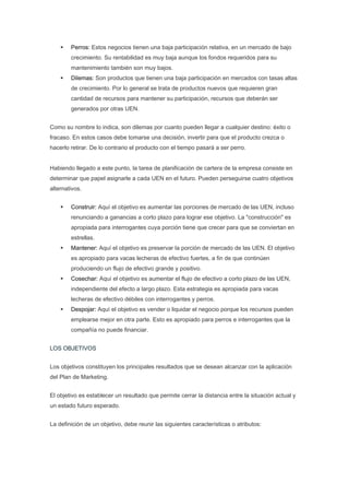 Perros: Estos negocios tienen una baja participación relativa, en un mercado de bajo
        crecimiento. Su rentabilidad es muy baja aunque los fondos requeridos para su
        mantenimiento también son muy bajos.
        Dilemas: Son productos que tienen una baja participación en mercados con tasas altas
        de crecimiento. Por lo general se trata de productos nuevos que requieren gran
        cantidad de recursos para mantener su participación, recursos que deberán ser
        generados por otras UEN.


Como su nombre lo indica, son dilemas por cuanto pueden llegar a cualquier destino: éxito o
fracaso. En estos casos debe tomarse una decisión, invertir para que el producto crezca o
hacerlo retirar. De lo contrario el producto con el tiempo pasará a ser perro.


Habiendo llegado a este punto, la tarea de planificación de cartera de la empresa consiste en
determinar que papel asignarle a cada UEN en el futuro. Pueden perseguirse cuatro objetivos
alternativos.


        Construir: Aquí el objetivo es aumentar las porciones de mercado de las UEN, incluso
        renunciando a ganancias a corto plazo para lograr ese objetivo. La "construcción" es
        apropiada para interrogantes cuya porción tiene que crecer para que se conviertan en
        estrellas.
        Mantener: Aquí el objetivo es preservar la porción de mercado de las UEN. El objetivo
        es apropiado para vacas lecheras de efectivo fuertes, a fin de que continúen
        produciendo un flujo de efectivo grande y positivo.
        Cosechar: Aquí el objetivo es aumentar el flujo de efectivo a corto plazo de las UEN,
        independiente del efecto a largo plazo. Esta estrategia es apropiada para vacas
        lecheras de efectivo débiles con interrogantes y perros.
        Despojar: Aquí el objetivo es vender o liquidar el negocio porque los recursos pueden
        emplearse mejor en otra parte. Esto es apropiado para perros e interrogantes que la
        compañía no puede financiar.


LOS OBJETIVOS


Los objetivos constituyen los principales resultados que se desean alcanzar con la aplicación
del Plan de Marketing.


El objetivo es establecer un resultado que permite cerrar la distancia entre la situación actual y
un estado futuro esperado.


La definición de un objetivo, debe reunir las siguientes características o atributos:
 