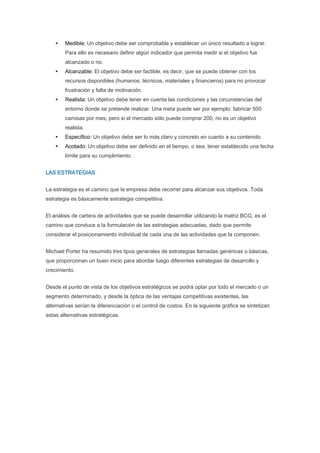 Medible: Un objetivo debe ser comprobable y establecer un único resultado a lograr.
        Para ello es necesario definir algún indicador que permita medir si el objetivo fue
        alcanzado o no.
        Alcanzable: El objetivo debe ser factible, es decir, que se puede obtener con los
        recursos disponibles (humanos, técnicos, materiales y financieros) para no provocar
        frustración y falta de motivación.
        Realista: Un objetivo debe tener en cuenta las condiciones y las circunstancias del
        entorno donde se pretende realizar. Una meta puede ser por ejemplo: fabricar 500
        camisas por mes, pero si el mercado sólo puede comprar 200, no es un objetivo
        realista.
        Específico: Un objetivo debe ser lo más claro y concreto en cuanto a su contenido.
        Acotado: Un objetivo debe ser definido en el tiempo, o sea, tener establecido una fecha
        límite para su cumplimiento.


LAS ESTRATEGIAS


La estrategia es el camino que la empresa debe recorrer para alcanzar sus objetivos. Toda
estrategia es básicamente estrategia competitiva.


El análisis de cartera de actividades que se puede desarrollar utilizando la matriz BCG, es el
camino que conduce a la formulación de las estrategias adecuadas, dado que permite
considerar el posicionamiento individual de cada una de las actividades que la componen.


Michael Porter ha resumido tres tipos generales de estrategias llamadas genéricas o básicas,
que proporcionan un buen inicio para abordar luego diferentes estrategias de desarrollo y
crecimiento.


Desde el punto de vista de los objetivos estratégicos se podrá optar por todo el mercado o un
segmento determinado, y desde la óptica de las ventajas competitivas existentes, las
alternativas serían la diferenciación o el control de costos. En la siguiente gráfica se sintetizan
estas alternativas estratégicas.
 