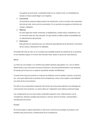 Los gastos de promoción y publicidad están en su máximo nivel. La rentabilidad es
         escasa e incluso puede llegar a ser negativa.
    3. Crecimiento
         Si el producto supera la etapa anterior de introducción, entra en la fase más importante
         del ciclo de vida, como es la de crecimiento. Es un período de progreso en términos de
         ventas y utilidades.
    4. Madurez
         En esta etapa las ventas comienzan a estabilizarse y existe mayor competencia, con
         un mercado cada vez más saturado. Es aquí donde se debe analizar la posibilidad de
         un relanzamiento del producto.
    5. Declinación
         Este período se caracteriza por una reducción generalizada de la demanda, incremento
         de los costos y declinación de utilidades.


El modelo del ciclo de vida, es un concepto que posibilita evaluar los atractivos de un producto
en sus distintas etapas, en función del mercado meta, desde un punto de vista dinámico.


Marca


La marca es una imagen o un nombre que pueden aparecer agrupados o no, con un diseño
determinado y que sirve para reconocer productos o servicios pertenecientes a una empresa.
El manejo de la marca es un aspecto importante del plan de Marketing.


A través de la marca se percibe un conjunto de atributos como la calidad, el precio, el servicio,
etc.; sirve para diferenciar el producto de la competencia y tiene como objetivo crear fidelidad
por parte de los consumidores.


Por ello es muy importante la selección del nombre de marca para aplicarlo a la estrategia de
comunicación de la empresa. La marca debe ser "registrada" para obtener protección legal.


Las configuración de una marca debe contemplar aspectos como: diferenciación con la
competencia, destacar ventajas del producto o servicio, fácil de recordar, comprensible y
sencilla para pronunciar.


Envase


El envase juega un papel importante no solo como una forma de proteger el producto, sino
también para promocionar y diferenciarse de la competencia.
 