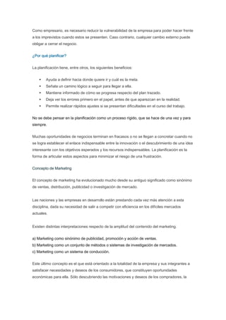 Como empresario, es necesario reducir la vulnerabilidad de la empresa para poder hacer frente
a los imprevistos cuando estos se presenten. Caso contrario, cualquier cambio externo puede
obligar a cerrar el negocio.


¿Por qué planificar?


La planificación tiene, entre otros, los siguientes beneficios:


        Ayuda a definir hacia donde quiere ir y cuál es la meta.
        Señala un camino lógico a seguir para llegar a ella.
        Mantiene informado de cómo se progresa respecto del plan trazado.
        Deja ver los errores primero en el papel, antes de que aparezcan en la realidad.
        Permite realizar rápidos ajustes si se presentan dificultades en el curso del trabajo.


No se debe pensar en la planificación como un proceso rígido, que se hace de una vez y para
siempre.


Muchas oportunidades de negocios terminan en fracasos o no se llegan a concretar cuando no
se logra establecer el enlace indispensable entre la innovación o el descubrimiento de una idea
interesante con los objetivos esperados y los recursos indispensables. La planificación es la
forma de articular estos aspectos para minimizar el riesgo de una frustración.


Concepto de Marketing


El concepto de marketing ha evolucionado mucho desde su antiguo significado como sinónimo
de ventas, distribución, publicidad o investigación de mercado.


Las naciones y las empresas en desarrollo están prestando cada vez más atención a esta
disciplina, dada su necesidad de salir a competir con eficiencia en los difíciles mercados
actuales.


Existen distintas interpretaciones respecto de la amplitud del contenido del marketing.


a) Marketing como sinónimo de publicidad, promoción y acción de ventas.
b) Marketing como un conjunto de métodos o sistemas de investigación de mercados.
c) Marketing como un sistema de conducción.


Este último concepto es el que está orientado a la totalidad de la empresa y sus integrantes a
satisfacer necesidades y deseos de los consumidores, que constituyen oportunidades
económicas para ella. Sólo descubriendo las motivaciones y deseos de los compradores, la
 
