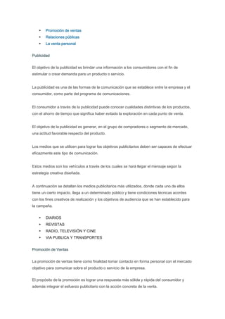 Promoción de ventas
        Relaciones públicas
        La venta personal


Publicidad


El objetivo de la publicidad es brindar una información a los consumidores con el fin de
estimular o crear demanda para un producto o servicio.


La publicidad es una de las formas de la comunicación que se establece entre la empresa y el
consumidor, como parte del programa de comunicaciones.


El consumidor a través de la publicidad puede conocer cualidades distintivas de los productos,
con el ahorro de tiempo que significa haber evitado la exploración en cada punto de venta.


El objetivo de la publicidad es generar, en el grupo de compradores o segmento de mercado,
una actitud favorable respecto del producto.


Los medios que se utilicen para lograr los objetivos publicitarios deben ser capaces de efectuar
eficazmente este tipo de comunicación.


Estos medios son los vehículos a través de los cuales se hará llegar el mensaje según la
estrategia creativa diseñada.


A continuación se detallan los medios publicitarios más utilizados, donde cada uno de ellos
tiene un cierto impacto, llega a un determinado público y tiene condiciones técnicas acordes
con los fines creativos de realización y los objetivos de audiencia que se han establecido para
la campaña.


        DIARIOS
        REVISTAS
        RADIO, TELEVISIÓN Y CINE
        VIA PUBLICA Y TRANSPORTES


Promoción de Ventas


La promoción de ventas tiene como finalidad tomar contacto en forma personal con el mercado
objetivo para comunicar sobre el producto o servicio de la empresa.


El propósito de la promoción es lograr una respuesta más sólida y rápida del consumidor y
además integrar el esfuerzo publicitario con la acción concreta de la venta.
 