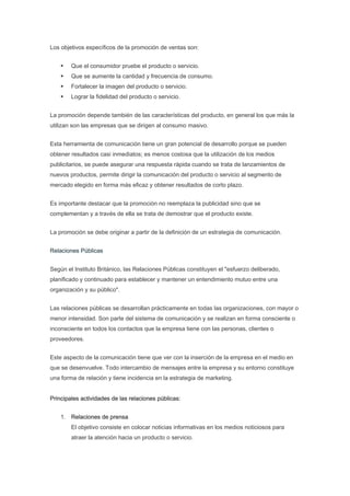 Los objetivos específicos de la promoción de ventas son:


        Que el consumidor pruebe el producto o servicio.
        Que se aumente la cantidad y frecuencia de consumo.
        Fortalecer la imagen del producto o servicio.
        Lograr la fidelidad del producto o servicio.


La promoción depende también de las características del producto, en general los que más la
utilizan son las empresas que se dirigen al consumo masivo.


Esta herramienta de comunicación tiene un gran potencial de desarrollo porque se pueden
obtener resultados casi inmediatos; es menos costosa que la utilización de los medios
publicitarios, se puede asegurar una respuesta rápida cuando se trata de lanzamientos de
nuevos productos, permite dirigir la comunicación del producto o servicio al segmento de
mercado elegido en forma más eficaz y obtener resultados de corto plazo.


Es importante destacar que la promoción no reemplaza la publicidad sino que se
complementan y a través de ella se trata de demostrar que el producto existe.


La promoción se debe originar a partir de la definición de un estrategia de comunicación.


Relaciones Públicas


Según el Instituto Británico, las Relaciones Públicas constituyen el "esfuerzo deliberado,
planificado y continuado para establecer y mantener un entendimiento mutuo entre una
organización y su público".


Las relaciones públicas se desarrollan prácticamente en todas las organizaciones, con mayor o
menor intensidad. Son parte del sistema de comunicación y se realizan en forma consciente o
inconsciente en todos los contactos que la empresa tiene con las personas, clientes o
proveedores.


Este aspecto de la comunicación tiene que ver con la inserción de la empresa en el medio en
que se desenvuelve. Todo intercambio de mensajes entre la empresa y su entorno constituye
una forma de relación y tiene incidencia en la estrategia de marketing.


Principales actividades de las relaciones públicas:


    1. Relaciones de prensa
        El objetivo consiste en colocar noticias informativas en los medios noticiosos para
        atraer la atención hacia un producto o servicio.
 