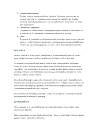 2. Propaganda del producto
        Consiste en ganar espacio en distintos medios de información para promover un
        producto o servicio. Los productos nuevos, los eventos especiales, las ferias de
        alimentos, los productos adecuados a las nuevas tendencias de consumo, son aptos
        para la propaganda.
    3. Comunicación corporativa
        Comprende las comunicaciones internas y externas para fomentar el conocimiento de
        la organización. Por ejemplo las circulares informativas de la empresa.
    4. Lobby
        Comprende la negociación con funcionarios gubernamentales para promover o eliminar
        las leyes y reglamentaciones. Las grandes empresas emplean a sus propios lobbystas,
        mientras que las empresas pequeñas lo hacen a través de sus asociaciones locales.


Venta personal


La venta personal es la herramienta más efectiva en ciertas etapas del proceso de compra,
sobre todo para fomentar la preferencia del consumidor, la convicción y la compra.


En comparación con la publicidad, la venta personal tiene varias cualidades destacables.
Implica un contacto directo entre dos o más personas, permitiendo a cada una observar las
necesidades y las características de las demás y realizar cambios rápidos. La venta personal
también permite que surjan todo tipo de relaciones, que varían desde una relación de venta
hasta una profunda amistad personal.


El vendedor eficaz se preocupa por los intereses del cliente con el objetivo de establecer una
relación a largo plazo y dar respuesta a sus necesidades. En la venta personal, se produce una
comunicación más integral que posibilita un conocimiento más amplio del consumidor y existe
una mayor necesidad de escuchar y responder.


El vendedor no sólo formaliza y concreta las ventas, sino también es un elemento importante
en el sistema de información de marketing.


EL PRESUPUESTO


"Un presupuesto es la expresión financiera de un plan de marketing encaminado a lograr
determinados objetivos".


Es la representación numérica del plan de maniobra y define el estado de previsión de ingresos
y gastos durante el período de referencia.
 
