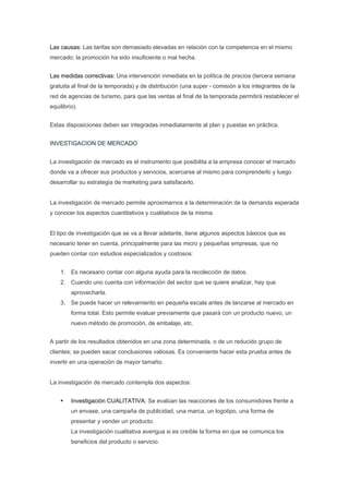 Las causas: Las tarifas son demasiado elevadas en relación con la competencia en el mismo
mercado; la promoción ha sido insuficiente o mal hecha.


Las medidas correctivas: Una intervención inmediata en la política de precios (tercera semana
gratuita al final de la temporada) y de distribución (una super - comisión a los integrantes de la
red de agencias de turismo, para que las ventas al final de la temporada permitirá restablecer el
equilibrio).


Estas disposiciones deben ser integradas inmediatamente al plan y puestas en práctica.


INVESTIGACION DE MERCADO


La investigación de mercado es el instrumento que posibilita a la empresa conocer el mercado
donde va a ofrecer sus productos y servicios, acercarse al mismo para comprenderlo y luego
desarrollar su estrategia de marketing para satisfacerlo.


La investigación de mercado permite aproximarnos a la determinación de la demanda esperada
y conocer los aspectos cuantitativos y cualitativos de la misma.


El tipo de investigación que se va a llevar adelante, tiene algunos aspectos básicos que es
necesario tener en cuenta, principalmente para las micro y pequeñas empresas, que no
pueden contar con estudios especializados y costosos:


    1. Es necesario contar con alguna ayuda para la recolección de datos.
    2. Cuando uno cuenta con información del sector que se quiere analizar, hay que
         aprovecharla.
    3. Se puede hacer un relevamiento en pequeña escala antes de lanzarse al mercado en
         forma total. Esto permite evaluar previamente que pasará con un producto nuevo, un
         nuevo método de promoción, de embalaje, etc.


A partir de los resultados obtenidos en una zona determinada, o de un reducido grupo de
clientes; se pueden sacar conclusiones valiosas. Es conveniente hacer esta prueba antes de
invertir en una operación de mayor tamaño.


La investigación de mercado contempla dos aspectos:


         Investigación CUALITATIVA: Se evalúan las reacciones de los consumidores frente a
         un envase, una campaña de publicidad, una marca, un logotipo, una forma de
         presentar y vender un producto.
         La investigación cualitativa averigua si es creíble la forma en que se comunica los
         beneficios del producto o servicio.
 