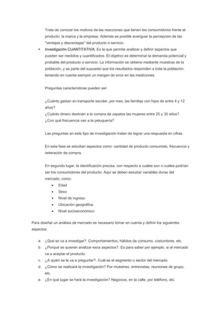 Trata de conocer los motivos de las reacciones que tienen los consumidores frente al
         producto, la marca y la empresa. Además es posible averiguar la percepción de las
         "ventajas y desventajas" del producto o servicio.
         Investigación CUANTITATIVA: Es la que permite analizar y definir aspectos que
         pueden ser medidos y cuantificados. El objetivo es determinar la demanda potencial y
         probable del producto o servicio. La información se obtiene mediante muestras de la
         población, y se parte del supuesto que los resultados responden a toda la población;
         teniendo en cuenta siempre un margen de error en las mediciones.


         Preguntas características pueden ser:


         ¿Cuánto gastan en transporte escolar, por mes, las familias con hijos de entre 4 y 12
         años?
         ¿Cuánto dinero destinan a la compra de zapatos las mujeres entre 25 y 30 años?.
         ¿Con qué frecuencia van a la peluquería?


         Las preguntas en este tipo de investigación tratan de lograr una respuesta en cifras.


         En esta fase se estudian aspectos como: cantidad de producto consumido, frecuencia y
         reiteración de compra.


         En segundo lugar, la identificación precisa, con respecto a cuáles son o cuáles podrían
         ser los consumidores del producto. Aquí se deben estudiar variables duras del
         mercado, como:
                •   Edad
                •   Sexo
                •   Nivel de ingreso
                •   Ubicación geográfica
                •   Nivel socioeconómico


Para diseñar un análisis de mercado es necesario tomar en cuenta y definir los siguientes
aspectos:


    a. ¿Qué se va a investigar?. Comportamientos, hábitos de consumo, costumbres, etc.
    b. ¿Porqué se quieren analizar esos aspectos?. Es para saber por ejemplo, si el mercado
         va a aceptar el producto.
    c.   ¿A quién se le va a preguntar?. Cuál es el segmento o sector del mercado.
    d. ¿Cómo se realizará la investigación? Por muestreo, entrevistas, reuniones de grupo,
         etc.
    e. ¿En qué lugar se hará la investigación? Negocios, en la calle, por teléfono, etc.
 