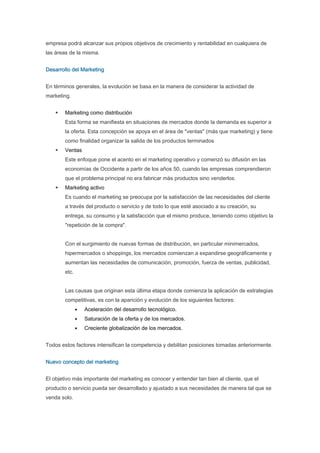 empresa podrá alcanzar sus propios objetivos de crecimiento y rentabilidad en cualquiera de
las áreas de la misma.


Desarrollo del Marketing


En términos generales, la evolución se basa en la manera de considerar la actividad de
marketing.


        Marketing como distribución
        Esta forma se manifiesta en situaciones de mercados donde la demanda es superior a
        la oferta. Esta concepción se apoya en el área de "ventas" (más que marketing) y tiene
        como finalidad organizar la salida de los productos terminados
        Ventas
        Este enfoque pone el acento en el marketing operativo y comenzó su difusión en las
        economías de Occidente a partir de los años 50, cuando las empresas comprendieron
        que el problema principal no era fabricar más productos sino venderlos.
        Marketing activo
        Es cuando el marketing se preocupa por la satisfacción de las necesidades del cliente
        a través del producto o servicio y de todo lo que esté asociado a su creación, su
        entrega, su consumo y la satisfacción que el mismo produce, teniendo como objetivo la
        "repetición de la compra".


        Con el surgimiento de nuevas formas de distribución, en particular minimercados,
        hipermercados o shoppings, los mercados comienzan a expandirse geográficamente y
        aumentan las necesidades de comunicación, promoción, fuerza de ventas, publicidad,
        etc.


        Las causas que originan esta última etapa donde comienza la aplicación de estrategias
        competitivas, es con la aparición y evolución de los siguientes factores:
               •   Aceleración del desarrollo tecnológico.
               •   Saturación de la oferta y de los mercados.
               •   Creciente globalización de los mercados.


Todos estos factores intensifican la competencia y debilitan posiciones tomadas anteriormente.


Nuevo concepto del marketing


El objetivo más importante del marketing es conocer y entender tan bien al cliente, que el
producto o servicio pueda ser desarrollado y ajustado a sus necesidades de manera tal que se
venda solo.
 