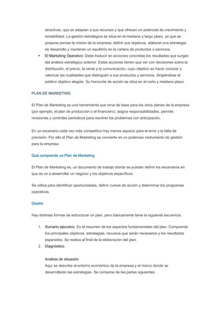 atractivas, que se adaptan a sus recursos y que ofrecen un potencial de crecimiento y
         rentabilidad. La gestión estratégica se sitúa en el mediano y largo plazo, ya que se
         propone pensar la misión de la empresa, definir sus objetivos, elaborar una estrategia
         de desarrollo y mantener un equilibrio en la cartera de productos o servicios.
         El Marketing Operativo: Debe traducir en acciones concretas los resultados que surgen
         del análisis estratégico anterior. Estas acciones tienen que ver con decisiones sobre la
         distribución, el precio, la venta y la comunicación, cuyo objetivo es hacer conocer y
         valorizar las cualidades que distinguen a sus productos y servicios, dirigiéndose al
         público objetivo elegido. Su horizonte de acción se sitúa en el corto y mediano plazo.


PLAN DE MARKETING


El Plan de Marketing es una herramienta que sirve de base para los otros planes de la empresa
(por ejemplo, el plan de producción o el financiero); asigna responsabilidades, permite
revisiones y controles periódicos para resolver los problemas con anticipación.


En un escenario cada vez más competitivo hay menos espacio para el error y la falta de
previsión. Por ello el Plan de Marketing se convierte en un poderoso instrumento de gestión
para la empresa.


Qué comprende un Plan de Marketing


El Plan de Marketing es, un documento de trabajo donde se pueden definir los escenarios en
que se va a desarrollar un negocio y los objetivos específicos.


Se utiliza para identificar oportunidades, definir cursos de acción y determinar los programas
operativos.


Diseño


Hay distintas formas de estructurar un plan, pero básicamente tiene la siguiente secuencia.


    1. Sumario ejecutivo. Es el resumen de los aspectos fundamentales del plan. Comprende
         los principales objetivos, estrategias, recursos que serán necesarios y los resultados
         esperados. Se realiza al final de la elaboración del plan.
    2. Diagnóstico


         Análisis de situación
         Aquí se describe el entorno económico de la empresa y el marco donde se
         desarrollarán las estrategias. Se compone de las partes siguientes:
 