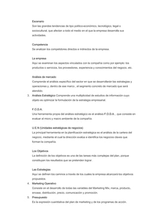 Escenario
   Son las grandes tendencias de tipo político-económico, tecnológico, legal o
   sociocultural, que afectan a todo el medio en el que la empresa desarrolla sus
   actividades.


   Competencia
   Se analizan los competidores directos e indirectos de la empresa.


   La empresa
   Aquí se examinan los aspectos vinculados con la compañía como por ejemplo: los
   productos o servicios, los proveedores, experiencia y conocimientos del negocio, etc.


   Análisis de mercado
   Comprende el análisis específico del sector en que se desarrollarán las estrategias y
   operaciones y, dentro de ese marco , el segmento concreto de mercado que será
   atendido.
3. Análisis Estratégico Comprende una multiplicidad de estudios de información cuyo
   objeto es optimizar la formulación de la estrategia empresarial.


   F.O.D.A.
   Una herramienta propia del análisis estratégico es el análisis F.O.D.A. , que consiste en
   evaluar al micro y macro ambiente de la compañía.


   U.E.N (Unidades estratégicas de negocios)
   La principal herramienta en la planificación estratégica es el análisis de la cartera del
   negocio, mediante el cual la dirección evalúa e identifica los negocios claves que
   forman la compañía.


   Los Objetivos
   La definición de los objetivos es una de las tareas más complejas del plan, porque
   constituyen los resultados que se pretenden lograr.


   Las Estrategias
   Aquí se definen los caminos a través de los cuales la empresa alcanzará los objetivos
   propuestos.
4. Marketing Operativo
   Consiste en el desarrollo de todas las variables del Marketing Mix, marca, producto,
   envase, distribución, precio, comunicación y promoción.
5. Presupuesto
   Es la expresión cuantitativa del plan de marketing y de los programas de acción.
 