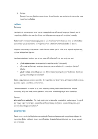 6. Control
        Se describen los distintos mecanismos de verificación que se deben implementar para
        medir los resultados.


La Misión
Concepto


La misión de una empresa es el marco conceptual que define cuál es y cual debería ser el
negocio y establece las grandes líneas estratégicas que marcan el rumbo del negocio.


Toda misión empresaria debe apoyarse en una "promesa" simbólica que atrae la voluntad del
consumidor y que representa su "esperanza" de satisfacer una necesidad o un deseo.


Ninguna compañía podría crecer a partir de una misión que la sitúe en el negocio equivocado,
porque la llevaría al fracaso.


Las tres cuestiones básicas que sirven para definir la misión de una empresa son:


        ¿Qué necesidades o deseos estamos satisfaciendo? (demanda)
        ¿Con qué productos o servicios daremos mayor satisfacción a nuestros clientes?
        (oferta)
        ¿Cuál ventaja competitiva que nos diferencia de la competencia? (habilidad distintiva)
        (¿porqué nos eligen a nosotros?)


Estas preguntas que parecen sencillas de responder, no lo son tanto, principalmente la tercera,
que está sujeta a cambios permanentes.


Definir claramente la misión es el paso más importante para la formulación del plan de
marketing. Hay que darle forma operativa, discutirla, analizarla y llegar a un consenso.


Ejemplo:
Vivero de flores y plantas : "La meta es proveer una amplia variedad de productos de vivero al
por mayor y por menor para paisajistas profesionales y dueños de casas distinguidas, con
servicio de entrega domiciliaria ".


DIAGNOSTICO


Existe un conjunto de hipótesis que resultarán fundamentales para la toma de decisiones de
marketing. Estas hipótesis tienen como finalidad despejar la incertidumbre con la que operan
las empresas.
 
