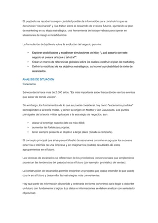 El propósito es recabar la mayor cantidad posible de información para construir lo que se
denominan "escenarios" y que tratan sobre el desarrollo de eventos futuros, aportando al plan
de marketing en su etapa estratégica, una herramienta de trabajo valiosa para operar en
situaciones de riesgo e incertidumbre.


La formulación de hipótesis sobre la evolución del negocio permite:


        Explorar posibilidades y establecer simulaciones del tipo: "¿qué pasaría con este
        negocio si pasara tal cosa o tal otra?".
        Crear un marco de referencias globales sobre los cuales construir el plan de marketing.
        Definir la viabilidad de los objetivos estratégicos, así como la probabilidad de éxito de
        alcanzarlos.


ANALISIS DE SITUACION
Escenarios


Séneca decía hace más de 2.000 años: "Es más importante saber hacia dónde van los eventos
que saber de dónde vienen".


Sin embargo, los fundamentos de lo que se puede considerar hoy como "escenarios posibles"
corresponden a la teoría militar, y tienen su origen en Moltke y von Clausewits. Los puntos
principales de la teoría militar aplicados a la estrategia de negocios, son:


        atacar al enemigo cuando éste es más débil;
        aumentar las fortalezas propias;
        tener siempre presente el objetivo a largo plazo (batalla o campaña).


El concepto principal que sirve para el diseño de escenarios consiste en agrupar los sucesos
externos e internos de una empresa y en imaginar los posibles resultados de estos
agrupamientos en el futuro.


Las técnicas de escenarios se diferencian de los pronósticos convencionales que simplemente
proyectan las tendencias del pasado hacia el futuro (por ejemplo, pronóstico de ventas).


La construcción de escenarios permite encontrar un proceso que busca entender lo que puede
ocurrir en el futuro y desarrollar las estrategias más convenientes.


Hay que partir de información disponible y ordenarla en forma coherente para llegar a describir
un futuro con fundamento y lógica. Los datos e informaciones se deben analizar con seriedad y
objetividad.
 