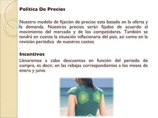     Política De Precios   Nuestro modelo de fijación de precios esta basado en la oferta y la demanda. Nuestros precios serán fijados de acuerdo al movimiento del mercado y de los competidores. También se tendrá en cuenta la situación inflacionaria del país, así como en la revisión periódica  de nuestros costos.   Incentivos Llevaremos a cabo descuentos en función del periodo de compra, es decir, en las rebajas correspondientes a los meses de enero y junio    