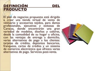 DEFINICIÓN DEL PRODUCTO El plan de negocios propuesto está dirigido a crear una tienda virtual de venta de vestuario y accesorios tejidos, para damas profesionales, ejecutivas y exitosas de Caracas, donde encontrarán una gran variedad de modelos, diseños y colores, desde la comodidad de su hogar u oficina, con las ventajas de entrega a domicilio, varias alternativas de pago a los clientes: tarjetas de crédito, depósitos bancarios, franqueos, cartas de crédito y un sistema de comercio electrónico que ofrezca varias alternativas de pago. Servicios post-venta. 