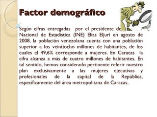 Factor demográfico Según cifras entregadas  por el presidente del Instituto Nacional de Estadística (INE) Elias Eljuri en agosto de 2008, la población venezolana cuenta con una población superior a los veintiocho millones de habitantes, de los cuales el 49,6% corresponde a mujeres. En Caracas  la cifra alcanza a más de cuatro millones de habitantes. En tal sentido, hemos considerado pertinente referir nuestro plan exclusivamente a las mujeres ejecutivas y profesionales de la capital de la República, específicamente del área metropolitana de Caracas.. 