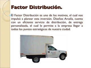 Factor Distribución.  El Factor Distribución es uno de los motivos, el cual nos impulsó a planear esta inversión. Diseños Arcalía, cuenta con un eficiente servicio de distribución, de entrega personalizada, el cual le permite a la empresa llegar a todos los puntos estratégicos de nuestra ciudad.  