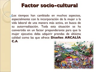 Factor socio-cultural Los tiempos han cambiado en muchos aspectos, especialmente con la incorporación de la mujer a la vida laboral de una manera más activa, en busca de su autorrealización. Toda esta situación se ha convertido en un factor preponderante para que la mujer ejecutiva deba adquirir prendas de altísima calidad como las que ofrece  Diseños ARCALÍA C.A  