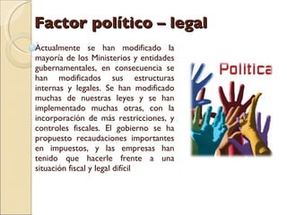 Factor político – legal Actualmente se han modificado la mayoría de los Ministerios y entidades gubernamentales, en consecuencia se han modificados sus estructuras internas y legales. Se han modificado muchas de nuestras leyes y se han implementado muchas otras, con la incorporación de más restricciones, y controles fiscales. El gobierno se ha propuesto recaudaciones importantes en impuestos, y las empresas han tenido que hacerle frente a una situación fiscal y legal difícil 