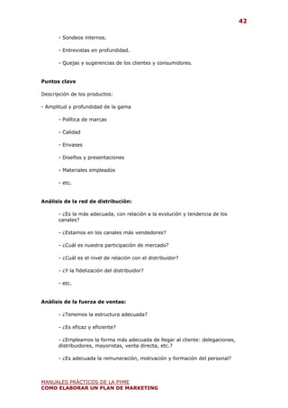 42

       - Sondeos internos.

       - Entrevistas en profundidad.

       - Quejas y sugerencias de los clientes y consumidores.


Puntos clave

Descripción de los productos:

- Amplitud y profundidad de la gama

       - Política de marcas

       - Calidad

       - Envases

       - Diseños y presentaciones

       - Materiales empleados

       - etc.


Análisis de la red de distribución:

       - ¿Es la más adecuada, con relación a la evolución y tendencia de los
       canales?

       - ¿Estamos en los canales más vendedores?

       - ¿Cuál es nuestra participación de mercado?

       - ¿Cuál es el nivel de relación con el distribuidor?

       - ¿Y la fidelización del distribuidor?

       - etc.


Análisis de la fuerza de ventas:

       - ¿Tenemos la estructura adecuada?

       - ¿Es eficaz y eficiente?

       - ¿Empleamos la forma más adecuada de llegar al cliente: delegaciones,
       distribuidores, mayoristas, venta directa, etc.?

       - ¿Es adecuada la remuneración, motivación y formación del personal?



MANUALES PRÁCTICOS DE LA PYME
COMO ELABORAR UN PLAN DE MARKETING
 