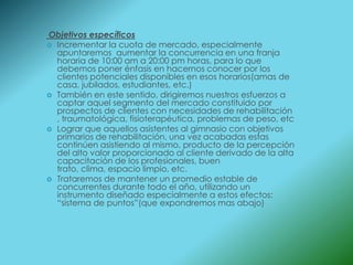 Objetivos específicos
 Incrementar la cuota de mercado, especialmente
  apuntaremos aumentar la concurrencia en una franja
  horaria de 10:00 am a 20:00 pm horas, para lo que
  debemos poner énfasis en hacernos conocer por los
  clientes potenciales disponibles en esos horarios(amas de
  casa, jubilados, estudiantes, etc.)
 También en este sentido, dirigiremos nuestros esfuerzos a
  captar aquel segmento del mercado constituido por
  prospectos de clientes con necesidades de rehabilitación
  , traumatológica, fisioterapéutica, problemas de peso, etc
 Lograr que aquellos asistentes al gimnasio con objetivos
  primarios de rehabilitación, una vez acabadas estas
  continúen asistiendo al mismo, producto de la percepción
  del alto valor proporcionado al cliente derivado de la alta
  capacitación de los profesionales, buen
  trato, clima, espacio limpio, etc.
 Trataremos de mantener un promedio estable de
  concurrentes durante todo el año, utilizando un
  instrumento diseñado especialmente a estos efectos:
  “sistema de puntos”(que expondremos mas abajo)
 