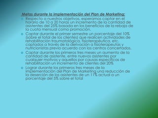 Metas durante la implementación del Plan de Marketing:
 Respecto a nuestros objetivos, esperamos captar en el
  horario de 10 a 20 horas un incremento de la cantidad de
  asistentes del 25% basada en los beneficios de la rebaja de
  la cuota mensual como promoción.
 Captar durante el primer semestre un porcentaje del 10%
  (sobre el total de los clientes) que realicen actividades de
  rehabilitación traumatológica, fisioterapéutica, etc.
  captados a través de la derivación a fisioterapeutas y
  nutricionistas previo acuerdo con los centros concertados.
 Captar durante los primeros tres meses un aumento de la
  cantidad de asistente, entre nuevos asistentes por
  cualquier motivos y aquellos por causas especificas de
  rehabilitación un incremento de clientes del 20%
 Lograr durante los primeros tres meses de la
  implementación del Plan de Marketing una reducción de
  la deserción de los asistentes de un 11% actual a un
  porcentaje del 5% sobre el total
 