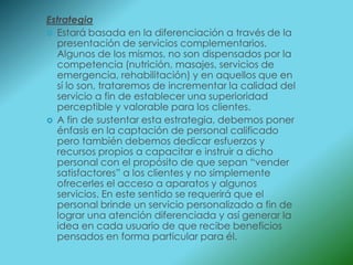 Estrategia
 Estará basada en la diferenciación a través de la
  presentación de servicios complementarios.
  Algunos de los mismos, no son dispensados por la
  competencia (nutrición, masajes, servicios de
  emergencia, rehabilitación) y en aquellos que en
  sí lo son, trataremos de incrementar la calidad del
  servicio a fin de establecer una superioridad
  perceptible y valorable para los clientes.
 A fin de sustentar esta estrategia, debemos poner
  énfasis en la captación de personal calificado
  pero también debemos dedicar esfuerzos y
  recursos propios a capacitar e instruir a dicho
  personal con el propósito de que sepan “vender
  satisfactores” a los clientes y no simplemente
  ofrecerles el acceso a aparatos y algunos
  servicios. En este sentido se requerirá que el
  personal brinde un servicio personalizado a fin de
  lograr una atención diferenciada y así generar la
  idea en cada usuario de que recibe beneficios
  pensados en forma particular para él.
 