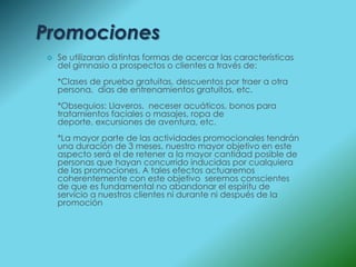 Promociones
   Se utilizaran distintas formas de acercar las características
    del gimnasio a prospectos o clientes a través de:
    *Clases de prueba gratuitas, descuentos por traer a otra
    persona, días de entrenamientos gratuitos, etc.
    *Obsequios: Llaveros, neceser acuáticos, bonos para
    tratamientos faciales o masajes, ropa de
    deporte, excursiones de aventura, etc.
    *La mayor parte de las actividades promocionales tendrán
    una duración de 3 meses, nuestro mayor objetivo en este
    aspecto será el de retener a la mayor cantidad posible de
    personas que hayan concurrido inducidas por cualquiera
    de las promociones. A tales efectos actuaremos
    coherentemente con este objetivo seremos conscientes
    de que es fundamental no abandonar el espíritu de
    servicio a nuestros clientes ni durante ni después de la
    promoción
 