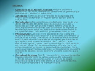 Fortalezas:

   Calificación de los Recursos Humanos: Personal altamente
    capacitado y titulados, a diferencia del resto de los gimnasios que
    únicamente cuentan con instructores.
   Actividades: existencia de una variedad de disciplinas para
    ofrecer como así también los más modernos equipos para la
    cultura física
   Comodidades: salas específicamente diseñadas para cada una
    de las actividades donde las clases de aerobics , aerobox y
    localizada cuentan con piso de madera flotante única en la
    zona, especialmente diseñado para actividades de impacto en
    donde las paredes están recubiertas con aislantes de sonido, lo
    cual permite que la música no influya en el desarrollo en salas
   Infraestructura: Cuenta con una capacidad en su local para
    duplicar el número de usuarios con el que cuenta actualmente La
    estructura de Olimpo Gym resulta ser una de las más funcionales
    en comparación a la competencia, la amplia superficie sobre lo
    que está construida permite delimitar bien cada uno de los
    espacios de manera que se puedan desarrollar las actividades de
    una manera eficaz. Así por ejemplo la recepción y el bar no se
    encuentran inmersos dentro de las actividades deportivas como
    ocurre en otros gimnasios en donde el servicio de bar se encuentra
    rodeado de aparatos puesto que tiene una sala especifica para
    este fin.
   Comodidad de pagos: Cuenta con un sistema que permite debitar
    los pagos directamente de la tarjeta de crédito del usuario
    evitando persecuciones innecesarias en materia de pagos
    mensuales debido al olvido del cliente, lo cual permite además
    una mayor comodidad al no manejar efectivo.
 