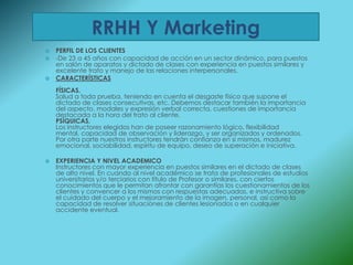 RRHH Y Marketing
   PERFIL DE LOS CLIENTES
   -De 23 a 45 años con capacidad de acción en un sector dinámico, para puestos
    en salón de aparatos y dictado de clases con experiencia en puestos similares y
    excelente trato y manejo de las relaciones interpersonales.
   CARACTERÍSTICAS
    FÍSICAS.
    Salud a toda prueba, teniendo en cuenta el desgaste físico que supone el
    dictado de clases consecutivas, etc. Debemos destacar también la importancia
    del aspecto, modales y expresión verbal correcta, cuestiones de importancia
    destacada a la hora del trato al cliente.
    PSÍQUICAS.
    Los instructores elegidos han de poseer razonamiento lógico, flexibilidad
    mental, capacidad de observación y liderazgo, y ser organizados y ordenados.
    Por otra parte nuestros instructores tendrán confianza en sí mismos, madurez
    emocional, sociabilidad, espíritu de equipo, deseo de superación e iniciativa.

   EXPERIENCIA Y NIVEL ACADEMICO
    Instructores con mayor experiencia en puestos similares en el dictado de clases
    de alto nivel. En cuando al nivel académico se trata de profesionales de estudios
    universitarios y/o terciarios con título de Profesor o similares, con ciertos
    conocimientos que le permitan afrontar con garantías los cuestionamientos de los
    clientes y convencer a los mismos con respuestas adecuadas, e instructiva sobre
    el cuidado del cuerpo y el mejoramiento de la imagen, personal, así como la
    capacidad de resolver situaciones de clientes lesionados o en cualquier
    accidente eventual.
 