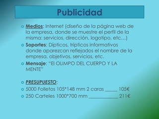 Publicidad
   Medios: Internet (diseño de la página web de
    la empresa, donde se muestre el perfil de la
    misma: servicios, dirección, logotipo, etc…)
   Soportes: Dípticos, trípticos informativos
    donde aparezcan reflejados el nombre de la
    empresa, objetivos, servicios, etc.
   Mensaje: “El OLIMPO DEL CUERPO Y LA
    MENTE”

   PRESUPUESTO:
   5000 Folletos 105*148 mm 2 caras _____ 105€
   250 Carteles 1000*700 mm ____________ 211€
 