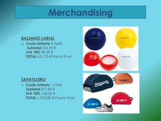 Merchandising

BALSAMO LABIAL
   Coste Unitario 0,764€
     Subtotal 534,94 €
    IVA 18% 96,29 €
    TOTAL 631,23 € Precio final




ZAPATILLERO
   Coste Unitario 1,756€
    Subtotal 877,80 €
    IVA 18% 158,00 €
    TOTAL 1.035,80 € Precio final
 