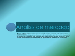 Análisis de mercado
Cultura de Vida: Estamos inmersos en un mercado en plena expansión, esto se da gracias a
una toma de conciencia por un amplio sector de la comunidad en favor de una vida más sana, de
un aumento de la calidad de vida, Black Sam Gym está en sintonía con esta conciencia y brinda
los más modernos servicios para satisfacer las necesidades de este sector de la comunidad.
 
