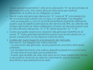 Hace aproximadamente 1 año en la ubicación “A” se encontraba el
    gimnasio Saconia, tras varios años en esta zona por motivos
    personales el dueño se vio obligado a cerrar.
   Tras el cierre del gimnasio del punto “A” nace el “B” una residencia
    de ancianos que cuenta con un spa y un gimnasio “Los Nogales”
    , este es pequeño y con un acondicionamiento bastante deficiente
    puesto que el objetivo principal es dar servicio de SPA, los clientes del
    antiguo gimnasio se vieron obligados a hacer uso de este puesto que
    lo mas cercano del punto “A” y “B” están el punto “C” Y “D”
   Como se puede observar la creación del gimnasio OLIMPO en el
    punto “E” daría grandes beneficios puesto que se encuentra en un
    punto comercial y no tan lejanos como los otros.
   Análisis del lugar respecto a la situación de mercado.
    Este sector fue elegido por varias razones:
    - La ubicación del gimnasio se encuentra en una zona altamente
    poblada
    - Las tendencias hacia una cultura deportiva predomina en la zona
    - El mercado es buscado por la población
    - Puesto que el estilo de vida mas sano en la clase media/alta tiende
    a ser positiva, el sector se vería en crecimiento por la situación
    económica que predomina en este
 