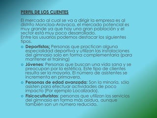 PERFIL DE LOS CLIENTES
El mercado al cual se va a dirigir la empresa es al
distrito Moncloa-Aravaca, el mercado potencial es
muy grande ya que hay una gran población y el
sector está muy poco desarrollado.
Entre los usuarios podemos destacar los siguientes
tipos.
 Deportistas: Personas que practican alguna
   especialidad deportiva y utilizan las instalaciones
   del gimnasio solo en forma complementaria (para
   mantener el training)
 Jóvenes: Personas que buscan una vida sana y se
   preocupan por la estética. Este tipo de clientes
   resulta ser la mayoría. El número de asistentes se
   incrementa en primavera.
 Personas de edad avanzada: Son la minoría, sólo
   asisten para efectuar actividades de poco
   impacto (Por ejemplo Localizada).
 Fisicoculturistas: personas que utilizan los servicios
   del gimnasio en forma más asidua, aunque
   también son un número reducido.
 