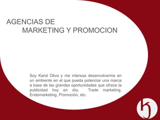 AGENCIAS DE
   MARKETING Y PROMOCION




     Soy Karol Oliva y me interesa desenvolverme en
     un ambiente en el que pueda potenciar una marca
     a base de las grandes oportunidades que ofrece la
     publicidad hoy en día,         Trade marketing,
     Endomarketing, Promoción, etc.
 