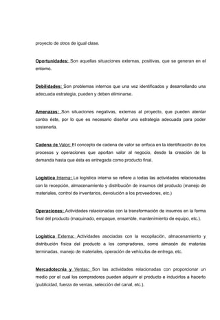 proyecto de otros de igual clase.



Oportunidades: Son aquellas situaciones externas, positivas, que se generan en el
entorno.



Debilidades: Son problemas internos que una vez identificados y desarrollando una
adecuada estrategia, pueden y deben eliminarse.



Amenazas: Son situaciones negativas, externas al proyecto, que pueden atentar
contra éste, por lo que es necesario diseñar una estrategia adecuada para poder
sostenerla.



Cadena de Valor: El concepto de cadena de valor se enfoca en la identificación de los
procesos y operaciones que aportan valor al negocio, desde la creación de la
demanda hasta que ésta es entregada como producto final.



Logística Interna: La logística interna se refiere a todas las actividades relacionadas
con la recepción, almacenamiento y distribución de insumos del producto (manejo de
materiales, control de inventarios, devolución a los proveedores, etc.)



Operaciones: Actividades relacionadas con la transformación de insumos en la forma
final del producto (maquinado, empaque, ensamble, mantenimiento de equipo, etc.).



Logística Externa: Actividades asociadas con la recopilación, almacenamiento y
distribución física del producto a los compradores, como almacén de materias
terminadas, manejo de materiales, operación de vehículos de entrega, etc.



Mercadotecnia y Ventas: Son las actividades relacionadas con proporcionar un
medio por el cual los compradores pueden adquirir el producto e inducirlos a hacerlo
(publicidad, fuerza de ventas, selección del canal, etc.).
 