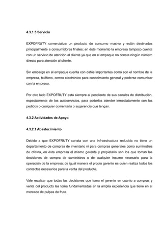 4.3.1.5 Servicio


EXPOFRUTY comercializa un producto de consumo masivo y están destinados
principalmente a consumidores finales; en éste momento la empresa tampoco cuenta
con un servicio de atención al cliente ya que en el empaque no consta ningún número
directo para atención al cliente.


Sin embargo en el empaque cuenta con datos importantes como son el nombre de la
empresa, teléfono, correo electrónico para conocimiento general y poderse comunicar
con la empresa.


Por otro lado EXPOFRUTY está siempre al pendiente de sus canales de distribución,
especialmente de los autoservicios, para poderlos atender inmediatamente con los
pedidos o cualquier comentario o sugerencia que tengan.


4.3.2 Actividades de Apoyo


4.3.2.1 Abastecimiento


Debido a que EXPOFRUTY consta con una infraestructura reducida no tiene un
departamento de compras de inventario ni para compras generales como suministros
de oficina, en ésta empresa el mismo gerente y propietario son los que toman las
decisiones de compra de suministros o de cualquier insumo necesario para la
operación de la empresa; de igual manera el propio gerente es quien realiza todos los
contactos necesarios para la venta del producto.


Vale recalcar que todas las decisiones que toma el gerente en cuanto a compras y
venta del producto las toma fundamentadas en la amplia experiencia que tiene en el
mercado de pulpas de fruta.
 