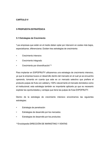 CAPÍTULO V



5 PROPUESTA ESTRATÉGICA



5.1 Estrategias de Crecimiento


“Las empresas que están en el medio deben optar por intervenir en costes más bajos,
especializarse, diferenciarse. Existen tres estrategias de crecimiento:


•       Crecimiento intensivo

•       Crecimiento integrado

•       Crecimiento por diversificación”10


Para implantar en EXPOFRUTY utilizaremos una estrategia de crecimiento intensivo,
ya que la empresa busca un desarrollo dentro del mercado en el cual ya se encuentra
operando, tomando en cuenta que este es un mercado selectivo que prefiere el
producto pulpas de fruta con calidad y 100% natural tanto el mercado doméstico como
el institucional; esta estrategia también es importante aplicarla ya que es necesario
explotar las oportunidades y ventajas que tiene las pulpas de fruta EXPOFRUTY.


Dentro de la estrategia de crecimiento intensivo encontramos las siguientes
estrategias:


•       Estrategia de penetración

•       Estrategias de desarrollo por los mercados

•       Estrategias de desarrollo por los productos


10   Enciclopedia DIRECCIÓN DE MARKETING Y VENTAS
 