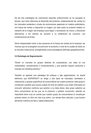 De las tres estrategias de crecimiento descritas anteriormente se ha escogido la
tercera, que hace referencia al desarrollo del producto, implementando las ventas en
los mercados existentes a través de promociones agresivas en medios publicitarios,
con fuerza de ventas y mejorando su imagen, por esta razón se propone realizar un
rediseño de la imagen del empaque para llegar a recordación de marca y ofreciendo
alternativas a los clientes de acuerdo a su preferencia de consumo, con
combinaciones de frutas.


Sería indispensable incluir a dos personas en la fuerza de ventas de la empresa, las
mismas que se encargarán de promover el producto a nivel de la ciudad de Quito en
el mercado institucional, entregándoles zonas estratégicas definidas geográficamente.


5.2 Estrategia de Segmentación


"Dividir un mercado en grupos distintos de compradores, con base en sus
necesidades, características o comportamiento, y que podrían requerir productos o
mezclas de marketing distintos."


También se aplicará una estrategia de enfoque o alta segmentación, en donde
definimos que EXPOFRUTY se dirige a dos tipos de mercados: doméstico e
institucional; a grupos específicos de consumidores de nuestro producto, éste grupo lo
constituyen aquellos que buscan pulpas de fruta de calidad y que están enfocados en
consumir alimentos nutritivos que aporten a su dieta diaria; éste grupo selectivo ya
tiene conocimiento de los que es el producto y prefiere consumirlo; además es
importante tener muy en cuenta que nuestro grupo de consumidores lo constituyen
quienes tienen un ritmo de vida muy activo, con tiempo libre reducido y que buscan
alimentos nutritivos de fácil y rápida elaboración.
 