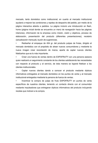 mercado, tanto doméstico como institucional; en cuanto al mercado institucional
ayudará a mejorar las condiciones y rapidez de despacho del pedido, por medio de la
página interactiva abierta a pedidos. La página incluirá una introducción en flash,
home (página inicial donde se encuentra un menú de navegación hacia las páginas
interiores), información de la empresa como misión, visión y objetivos, proceso de
elaboración,   presentación   del   producto   (diferentes presentaciones),   recetario
(actualización mensual), buzón de sugerencias.
•      Rediseñar el empaque de 454 gr. del producto pulpas de frutas, dirigido al
mercado doméstico con el propósito de atraer nuevos consumidores y mediante la
nueva imagen crear recordación de marca, aparte de captar nuevos clientes
fidelizarlos que es lo más importante.
•      Crear una fuerza de ventas dentro de EXPOFRUTY con una persona asesora
quien realizará un seguimiento constante de los clientes satisfaciendo las necesidades
con respecto al producto y al servicio, de ésta manera se logrará fidelizar a los
clientes institucionales.
•      Captar nuevos clientes dando a conocer el producto mediante dípticos
informativos entregados al mercado doméstico en los puntos de venta y al mercado
institucional entregados mediante la persona de fuerza de ventas.
•      Incentivar la compra de pulpa de fruta EXPOFRUTY en puntos de venta
específicos de nuestros clientes, teniendo un contacto directo con el consumidor
mediante impulsadoras que entregaran dípticos informativos del producto incluyendo
recetas que motiven a la compra.
 