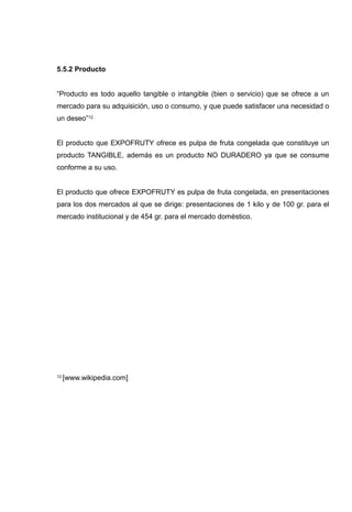 5.5.2 Producto


“Producto es todo aquello tangible o intangible (bien o servicio) que se ofrece a un
mercado para su adquisición, uso o consumo, y que puede satisfacer una necesidad o
un deseo”12


El producto que EXPOFRUTY ofrece es pulpa de fruta congelada que constituye un
producto TANGIBLE, además es un producto NO DURADERO ya que se consume
conforme a su uso.


El producto que ofrece EXPOFRUTY es pulpa de fruta congelada, en presentaciones
para los dos mercados al que se dirige: presentaciones de 1 kilo y de 100 gr. para el
mercado institucional y de 454 gr. para el mercado doméstico.




12   [www.wikipedia.com]
 