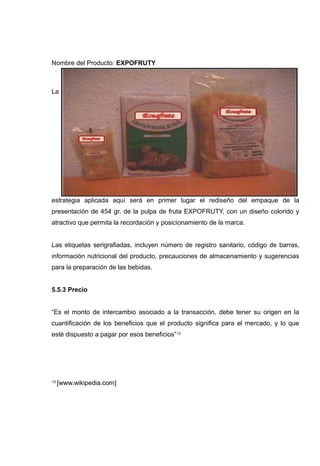 Nombre del Producto: EXPOFRUTY



La




estrategia aplicada aquí será en primer lugar el rediseño del empaque de la
presentación de 454 gr. de la pulpa de fruta EXPOFRUTY, con un diseño colorido y
atractivo que permita la recordación y posicionamiento de la marca.


Las etiquetas serigrafiadas, incluyen número de registro sanitario, código de barras,
información nutricional del producto, precauciones de almacenamiento y sugerencias
para la preparación de las bebidas.


5.5.3 Precio


“Es el monto de intercambio asociado a la transacción, debe tener su origen en la
cuantificación de los beneficios que el producto significa para el mercado, y lo que
esté dispuesto a pagar por esos beneficios”13




13   [www.wikipedia.com]
 