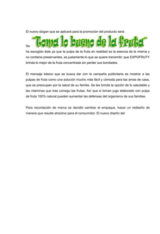 El nuevo slogan que se aplicará para la promoción del producto será:



Se
ha escogido éste ya que la pulpa de la fruta en realidad es la esencia de la misma y
no contiene preservantes, es justamente lo que se quiere transmitir; que EXPOFRUTY
brinda lo mejor de la fruta concentrada sin perder sus bondades.


El mensaje básico que se busca dar con la campaña publicitaria es mostrar a las
pulpas de fruta como una solución mucho más fácil y cómoda para las amas de casa,
que se preocupan por la salud de su familia. Se les brinda la opción de lo saludable y
las vitaminas que trae consigo las frutas. Así que si toman jugo elaborado con pulpa
de fruta 100% natural pueden aumentar las defensas del organismo de sus familias.


Para recordación de marca se decidió cambiar el empaque, hacer un rediseño de
manera que resulte atractivo para el consumidor. El nuevo diseño del
 