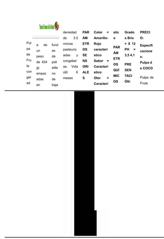 densidad       PAR   Color   =   stic   Grado      PRECI
                          de       3.5   ÁM    Amarillo-   o      s Brix     O:
Pul                       micras         ETR   Rojo               = 8 12
      a      de   fund                                                       Especifi
pa                                                         PAR
      un          as      pasteuriz      OS    caracterí          PH     =
                                                                             cacione
de                                                         ÁM
      peso        de      adas      y    SE    stico              3,5 4,1
                                                                             s:
Fru                                                        ETR
      de 454      poli    congelad       NS    Sabor   =
                                                                             Pulpa d
ta                                                         OS     PRE
      gr,         etile   as.     Vida   ORI   Caracterí
                                                                             e COCO
con                                                        QUÍ    SEN
      empac       no      útil:     6    ALE   stico
gel                                                        MIC    TACI
                          meses          S     Olor    =                     Pulpa de
      adas        de
ad                                                         OS     ÓN:
                                               Caracterí                     Fruta
      en          baja
 