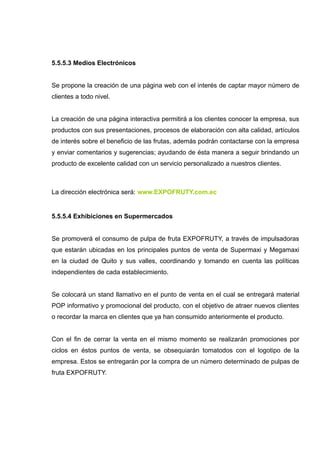 5.5.5.3 Medios Electrónicos


Se propone la creación de una página web con el interés de captar mayor número de
clientes a todo nivel.


La creación de una página interactiva permitirá a los clientes conocer la empresa, sus
productos con sus presentaciones, procesos de elaboración con alta calidad, artículos
de interés sobre el beneficio de las frutas, además podrán contactarse con la empresa
y enviar comentarios y sugerencias; ayudando de ésta manera a seguir brindando un
producto de excelente calidad con un servicio personalizado a nuestros clientes.



La dirección electrónica será: www.EXPOFRUTY.com.ec


5.5.5.4 Exhibiciones en Supermercados


Se promoverá el consumo de pulpa de fruta EXPOFRUTY, a través de impulsadoras
que estarán ubicadas en los principales puntos de venta de Supermaxi y Megamaxi
en la ciudad de Quito y sus valles, coordinando y tomando en cuenta las políticas
independientes de cada establecimiento.


Se colocará un stand llamativo en el punto de venta en el cual se entregará material
POP informativo y promocional del producto, con el objetivo de atraer nuevos clientes
o recordar la marca en clientes que ya han consumido anteriormente el producto.


Con el fin de cerrar la venta en el mismo momento se realizarán promociones por
ciclos en éstos puntos de venta, se obsequiarán tomatodos con el logotipo de la
empresa. Estos se entregarán por la compra de un número determinado de pulpas de
fruta EXPOFRUTY.
 
