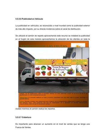 5.5.5.6 Publicidad en Vehículo


La publicidad en vehículos, es reconocida a nivel mundial como la publicidad exterior
de más alto impacto, por su directa incidencia sobre el canal de distribución.


Se utilizará el camión de reparto aprovechando este recurso se instalará la publicidad
en el furgón de esta manera aprovechamos la atracción de los clientes en toda la




ciudad mientras el camión realiza los repartos.



5.5.5.7 Cobertura


Es importante para alcanzar un aumento en el nivel de ventas que se tenga una
Fuerza de Ventas.
 