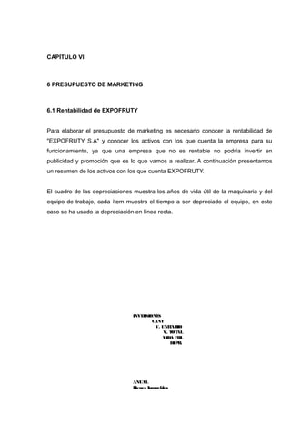 CAPÍTULO VI



6 PRESUPUESTO DE MARKETING



6.1 Rentabilidad de EXPOFRUTY


Para elaborar el presupuesto de marketing es necesario conocer la rentabilidad de
"EXPOFRUTY S.A" y conocer los activos con los que cuenta la empresa para su
funcionamiento, ya que una empresa que no es rentable no podría invertir en
publicidad y promoción que es lo que vamos a realizar. A continuación presentamos
un resumen de los activos con los que cuenta EXPOFRUTY.


El cuadro de las depreciaciones muestra los años de vida útil de la maquinaria y del
equipo de trabajo, cada ítem muestra el tiempo a ser depreciado el equipo, en este
caso se ha usado la depreciación en línea recta.




                                INVERSIONES
                                        CANT
                                         V. UNIT ARIO
                                             V. T AL
                                                 OT
                                            VIDA ?T IL
                                                DE R.
                                                  P




                                ANUAL
                                Bienes Inmuebles
 