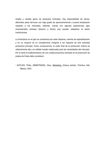amplia y variada gama de productos frutícolas, Hay disponibilidad de tierras,
diferentes pisos térmicos con bajo grado de aprovechamiento y buena localización
respecto a los mercados. Además, cuenta con algunas experiencias agro
empresariales exitosas (banano y flores) que pueden adaptarse al sector
hortofrutícola.


La fruticultura en el país se caracteriza por estar dispersa, carente de especialización
y en su mayoría es un complemento marginal a los ingresos de otra actividad
productiva principal. Como consecuencia, el costo final de la producción interna es
relativamente alto y la calidad resulta inadecuada para las necesidades del mercado.
Por lo tanto la implementación de una unidad productiva centrada en la producción de
pulpas de frutas debe considerar:



1   KOTLER, Philip, ARMSTRONG, Gary, Marketing, Octava edición, Prentice Hall,
       México, 2001.
 